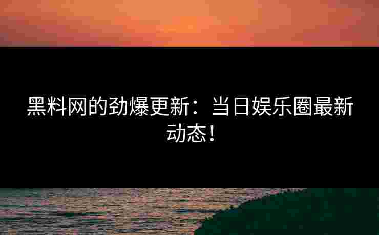黑料网的劲爆更新：当日娱乐圈最新动态！