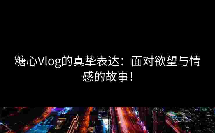 糖心Vlog的真挚表达：面对欲望与情感的故事！