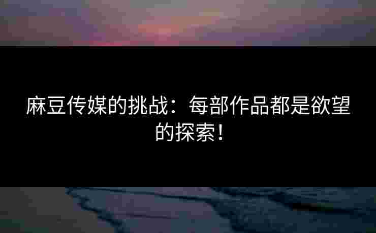 麻豆传媒的挑战：每部作品都是欲望的探索！