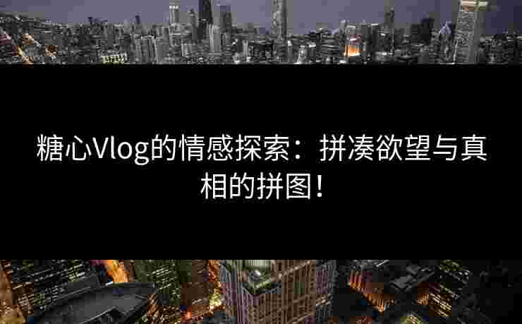 糖心Vlog的情感探索：拼凑欲望与真相的拼图！