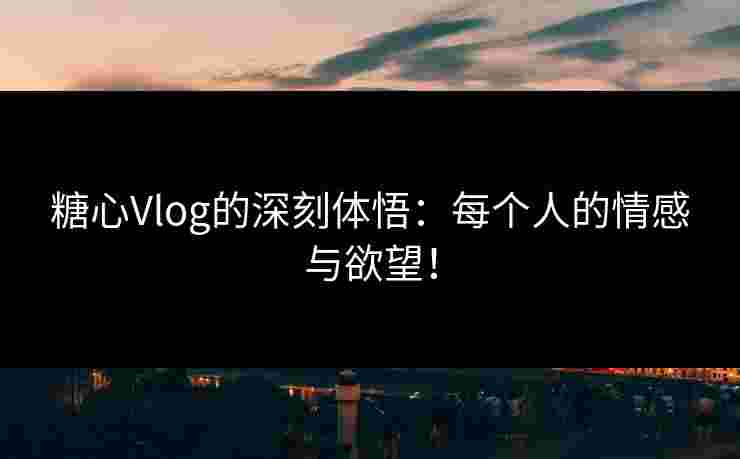 糖心Vlog的深刻体悟：每个人的情感与欲望！