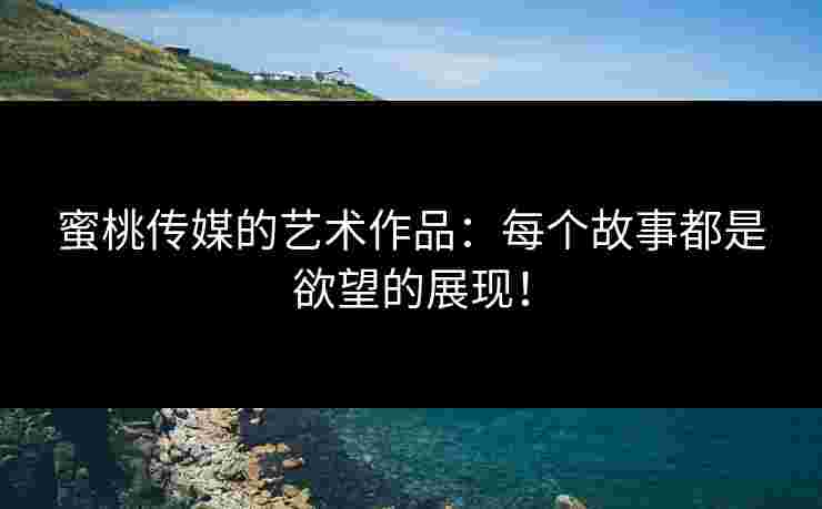 蜜桃传媒的艺术作品：每个故事都是欲望的展现！