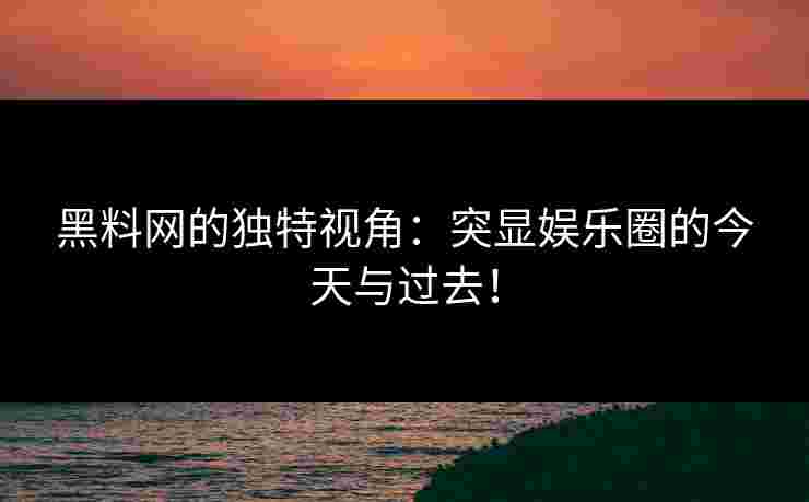黑料网的独特视角：突显娱乐圈的今天与过去！