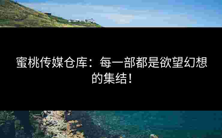 蜜桃传媒仓库：每一部都是欲望幻想的集结！