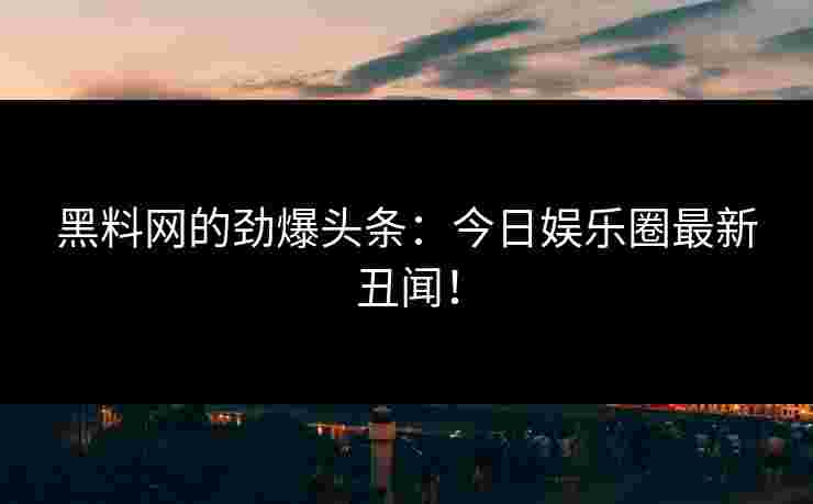 黑料网的劲爆头条：今日娱乐圈最新丑闻！