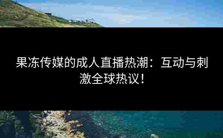果冻传媒的成人直播热潮：互动与刺激全球热议！