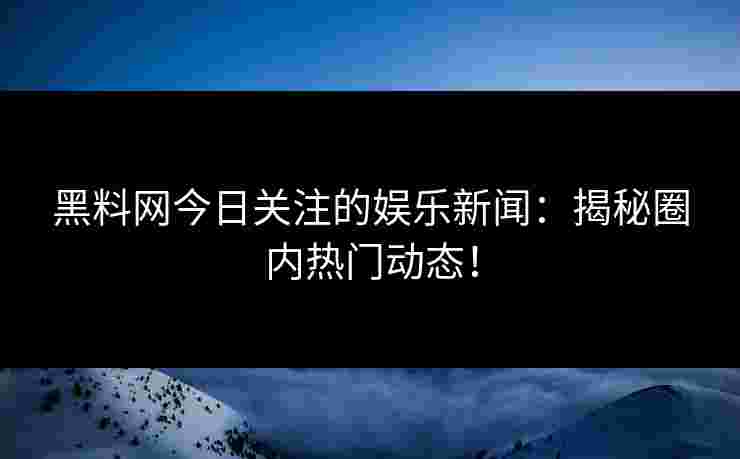 黑料网今日关注的娱乐新闻：揭秘圈内热门动态！