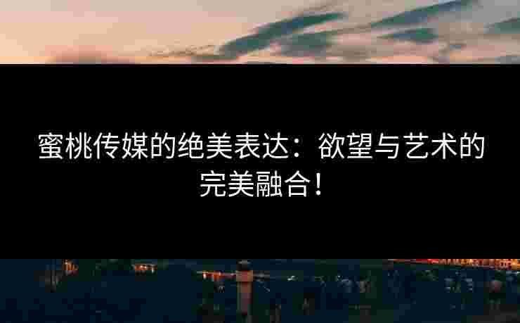 蜜桃传媒的绝美表达：欲望与艺术的完美融合！