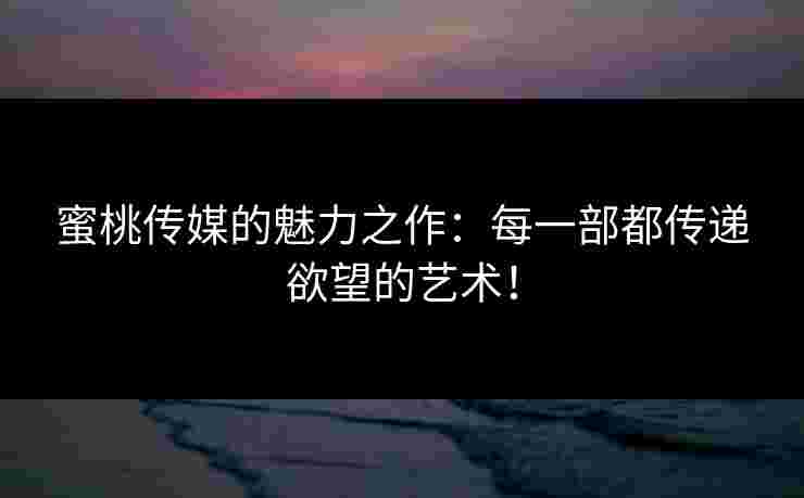 蜜桃传媒的魅力之作：每一部都传递欲望的艺术！