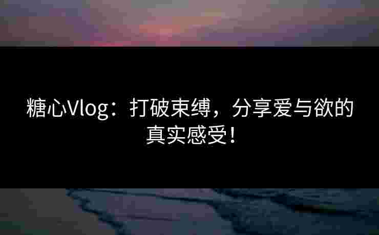 糖心Vlog：打破束缚，分享爱与欲的真实感受！