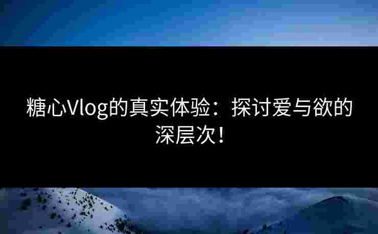 糖心Vlog的真实体验：探讨爱与欲的深层次！