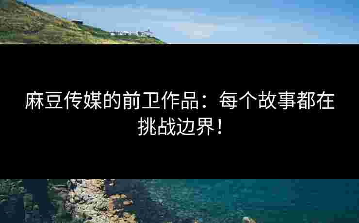 麻豆传媒的前卫作品：每个故事都在挑战边界！