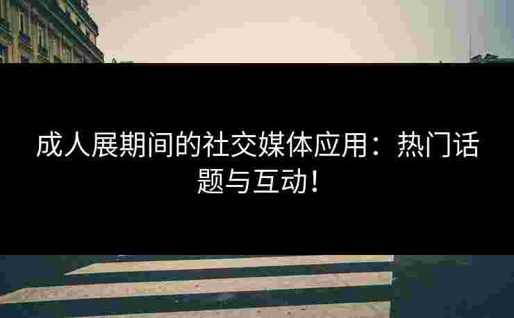 成人展期间的社交媒体应用：热门话题与互动！