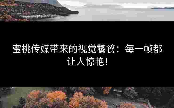 蜜桃传媒带来的视觉饕餮：每一帧都让人惊艳！