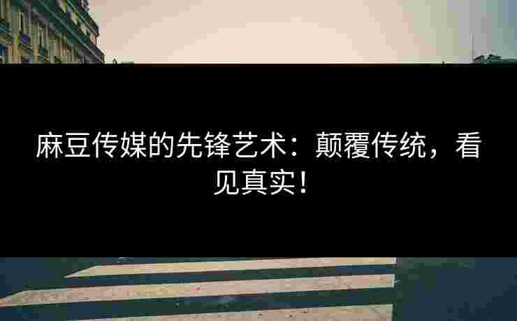 麻豆传媒的先锋艺术：颠覆传统，看见真实！