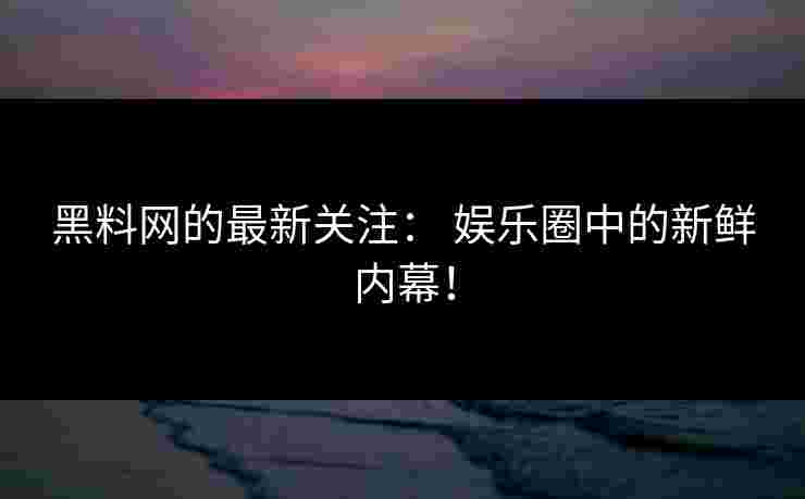 黑料网的最新关注： 娱乐圈中的新鲜内幕！