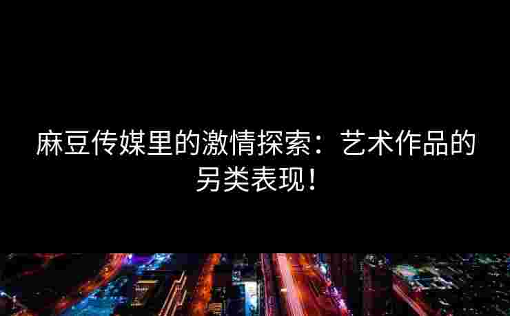 麻豆传媒里的激情探索：艺术作品的另类表现！