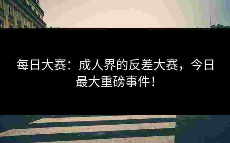 每日大赛：成人界的反差大赛，今日最大重磅事件！