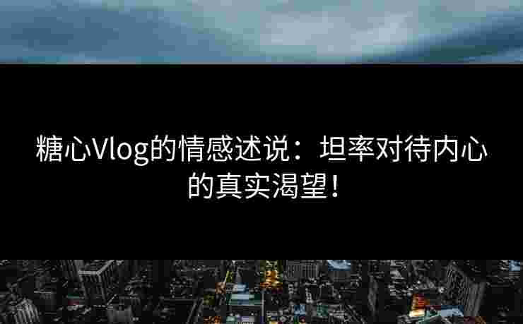 糖心Vlog的情感述说：坦率对待内心的真实渴望！