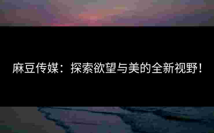 麻豆传媒：探索欲望与美的全新视野！