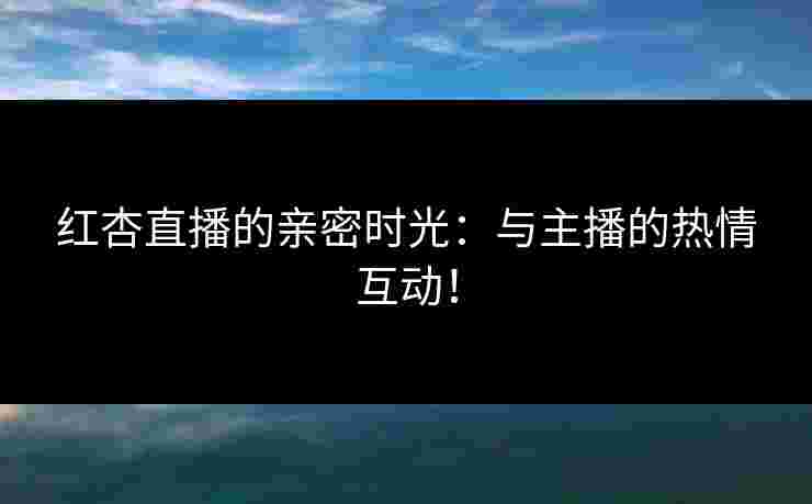 红杏直播的亲密时光：与主播的热情互动！