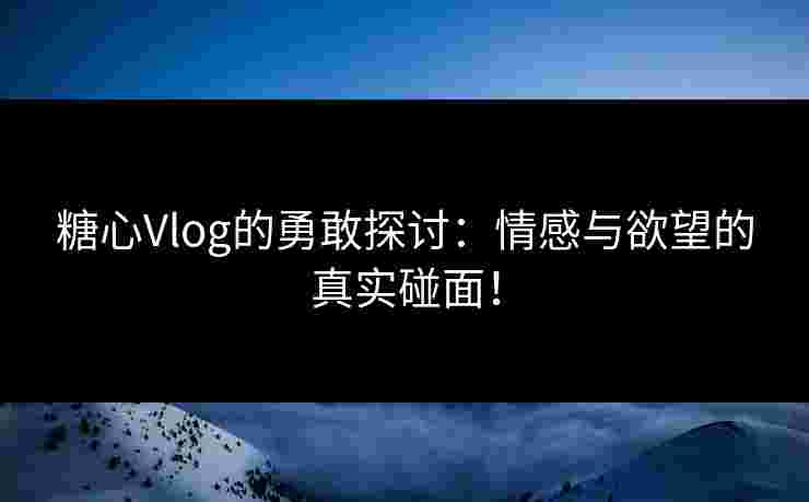 糖心Vlog的勇敢探讨：情感与欲望的真实碰面！