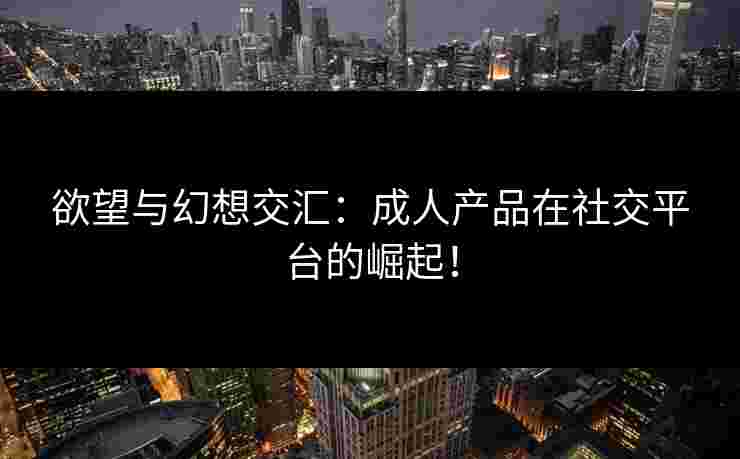 欲望与幻想交汇：成人产品在社交平台的崛起！