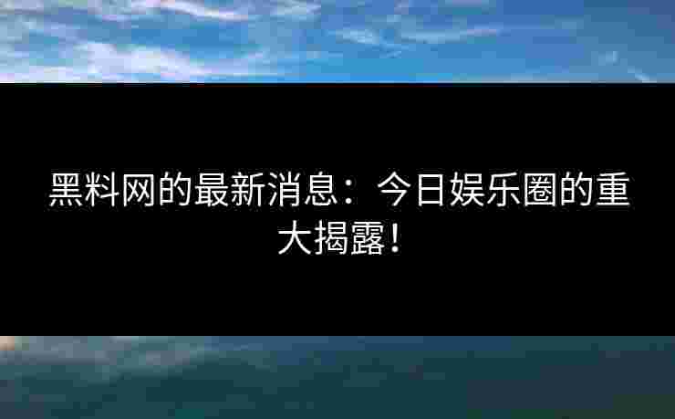 黑料网的最新消息：今日娱乐圈的重大揭露！
