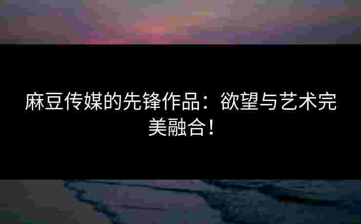麻豆传媒的先锋作品：欲望与艺术完美融合！