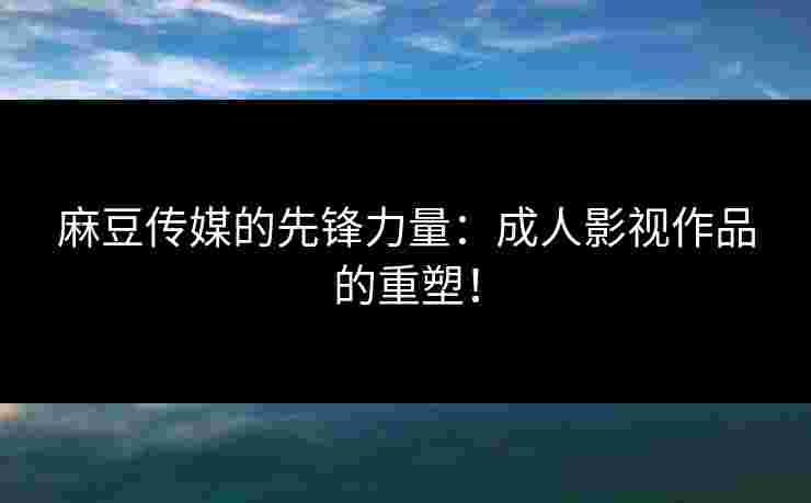 麻豆传媒的先锋力量：成人影视作品的重塑！