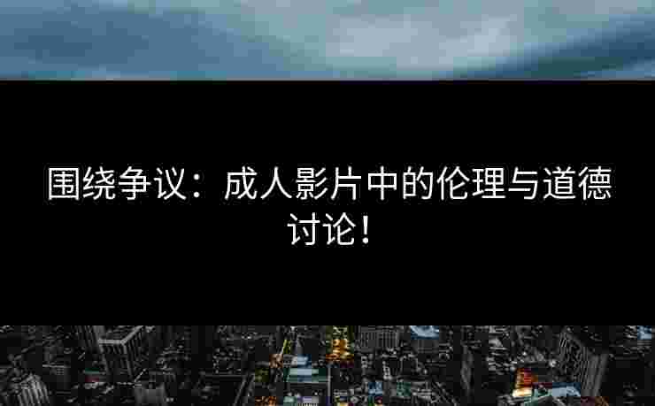 围绕争议：成人影片中的伦理与道德讨论！