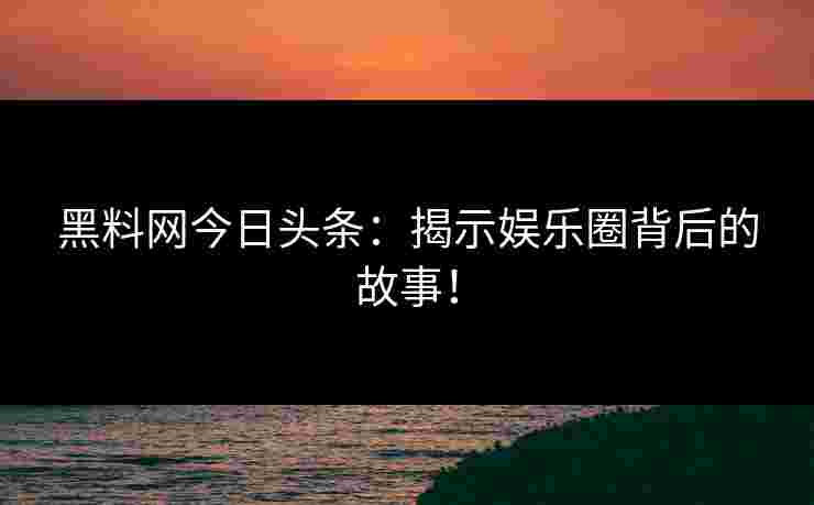 黑料网今日头条：揭示娱乐圈背后的故事！
