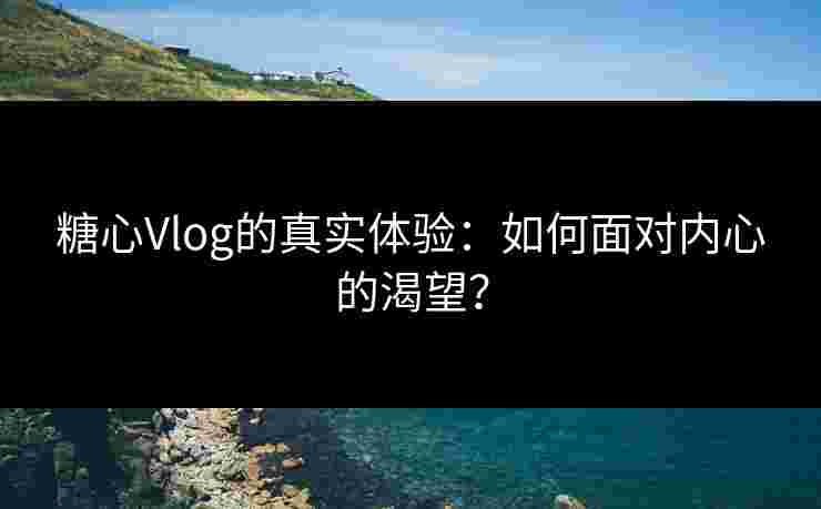糖心Vlog的真实体验：如何面对内心的渴望？