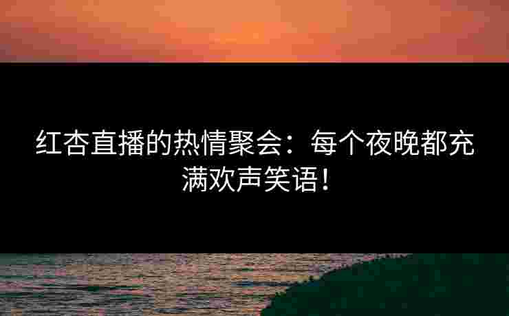红杏直播的热情聚会：每个夜晚都充满欢声笑语！