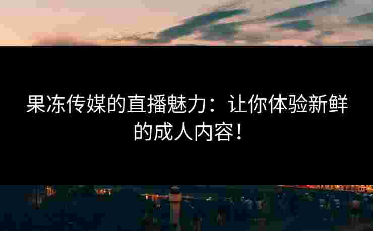 果冻传媒的直播魅力：让你体验新鲜的成人内容！