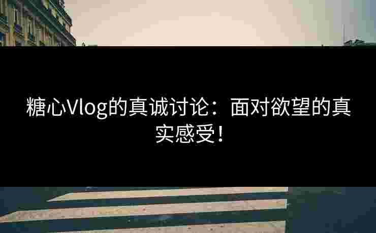 糖心Vlog的真诚讨论：面对欲望的真实感受！