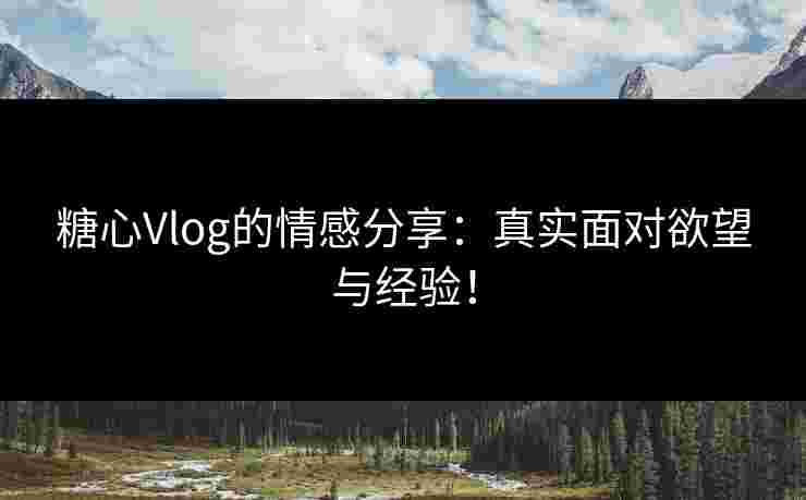 糖心Vlog的情感分享：真实面对欲望与经验！