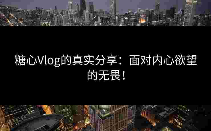 糖心Vlog的真实分享：面对内心欲望的无畏！