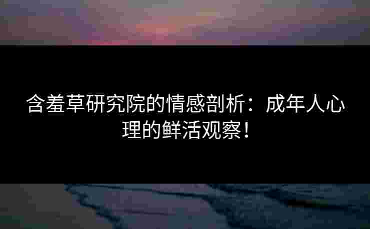 含羞草研究院的情感剖析：成年人心理的鲜活观察！