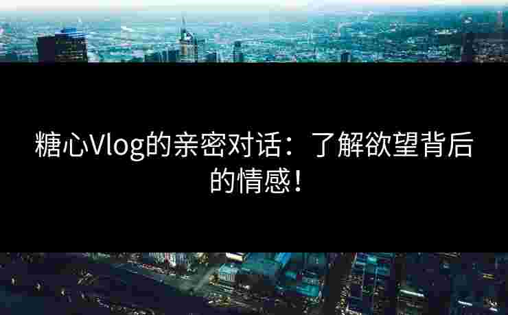 糖心Vlog的亲密对话：了解欲望背后的情感！