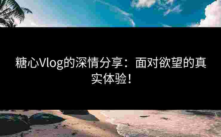 糖心Vlog的深情分享：面对欲望的真实体验！