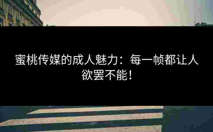 蜜桃传媒的成人魅力：每一帧都让人欲罢不能！