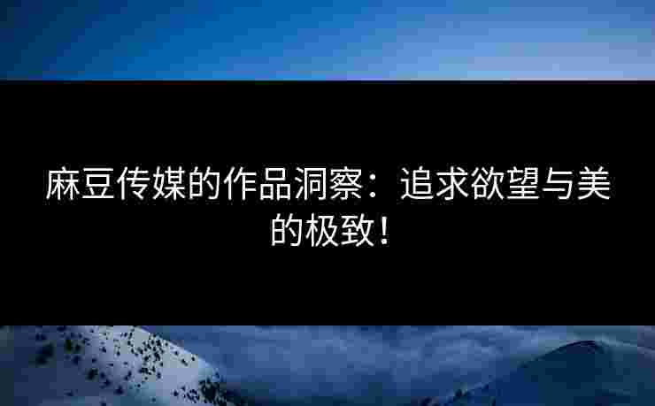 麻豆传媒的作品洞察：追求欲望与美的极致！