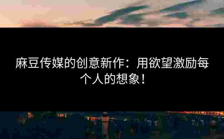 麻豆传媒的创意新作：用欲望激励每个人的想象！