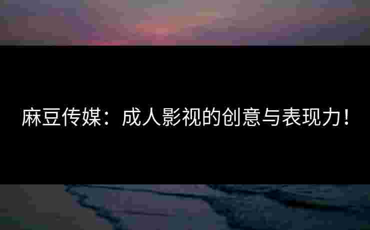 麻豆传媒：成人影视的创意与表现力！