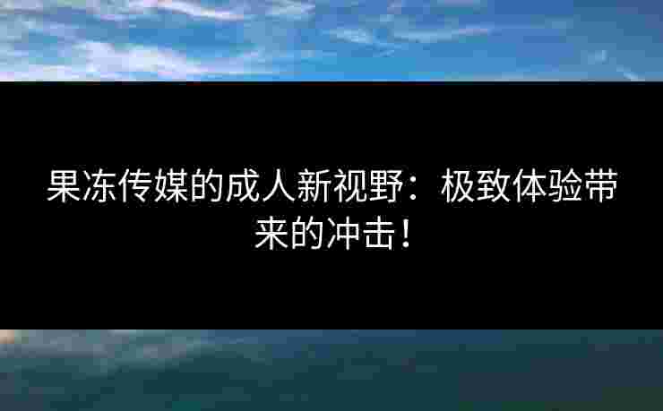 果冻传媒的成人新视野：极致体验带来的冲击！