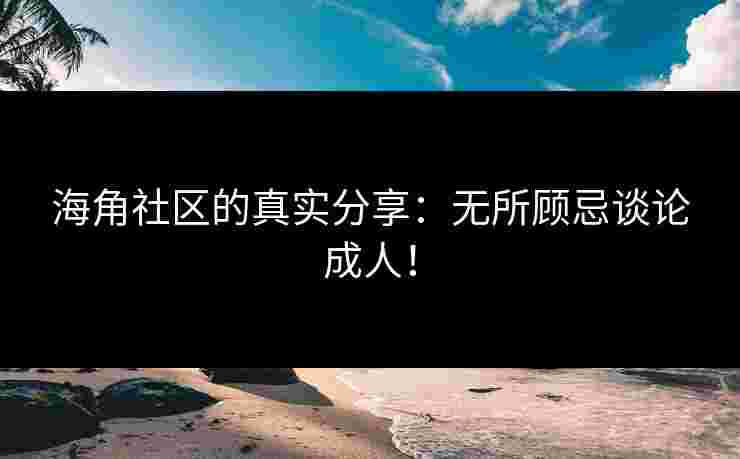 海角社区的真实分享：无所顾忌谈论成人！