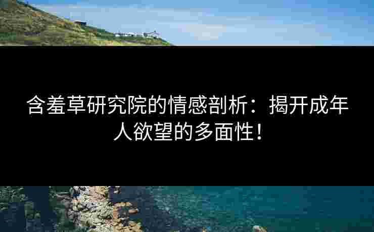 含羞草研究院的情感剖析：揭开成年人欲望的多面性！