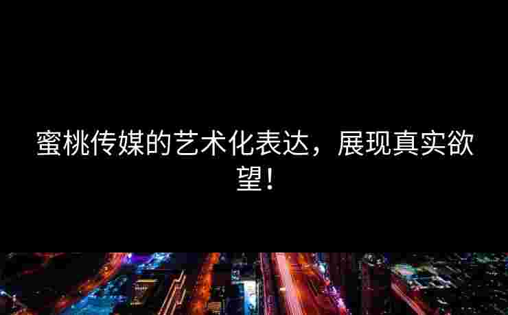 蜜桃传媒的艺术化表达，展现真实欲望！