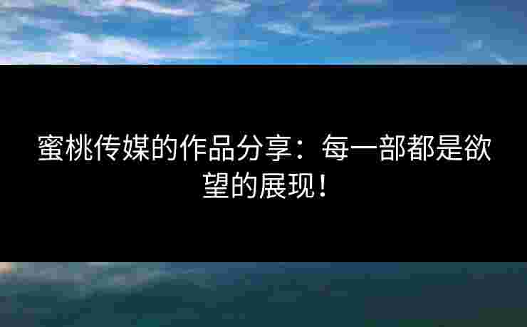 蜜桃传媒的作品分享：每一部都是欲望的展现！